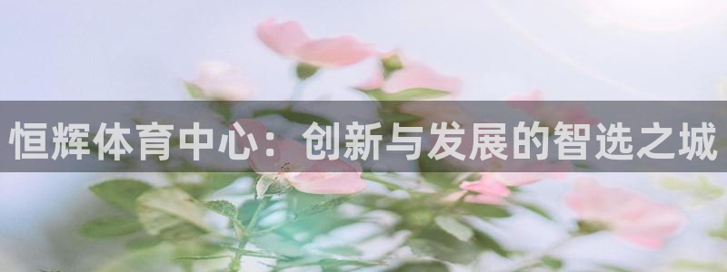 凯捷体育科技：恒辉体育中心：创新与发展的智选之城