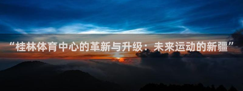 凯捷体育平台：“桂林体育中心的革新与升级：未来运动的新疆” 